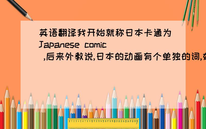英语翻译我开始就称日本卡通为Japanese comic ,后来外教说,日本的动画有个单独的词,好像是anima 还是什么,记不清了想问问具体拼法顺带能不能给我讲讲为什么日本动画要单独用这个词,有什么