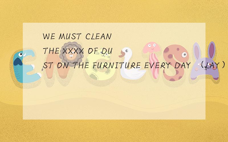 WE MUST CLEAN THE XXXX OF DUST ON THE FURNITURE EVERY DAY （LAY）,用LAY的一个形式代替XXXX