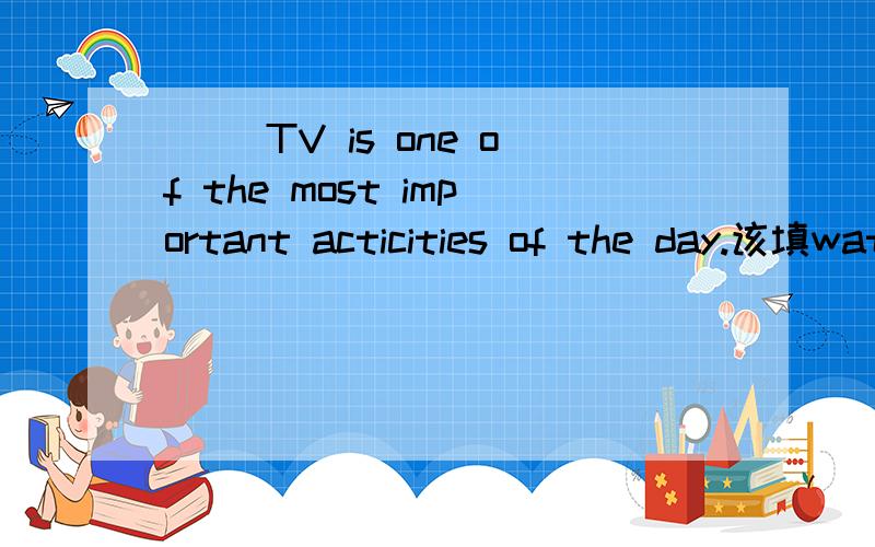 ( )TV is one of the most important acticities of the day.该填watch 还是watching?