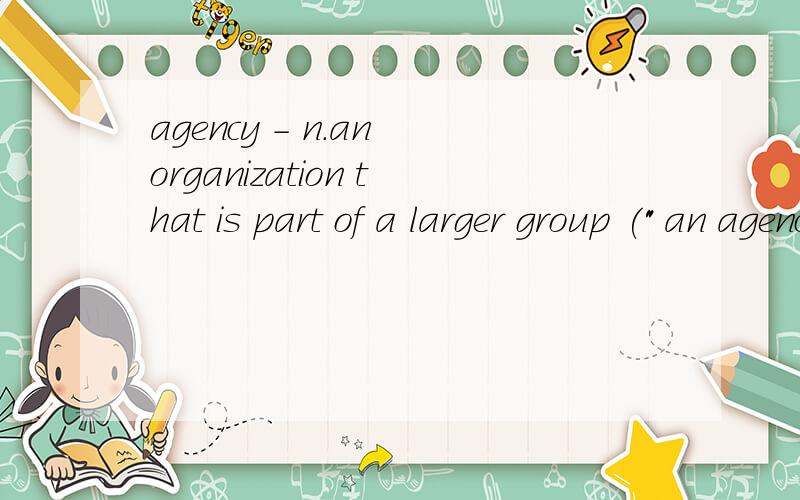 agency - n.an organization that is part of a larger group (