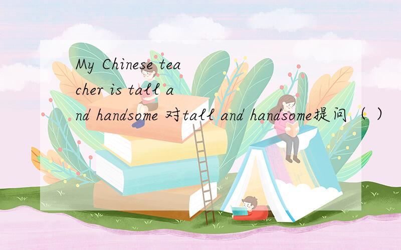 My Chinese teacher is tall and handsome 对tall and handsome提问（ ） （ ）your Chinese teacher?