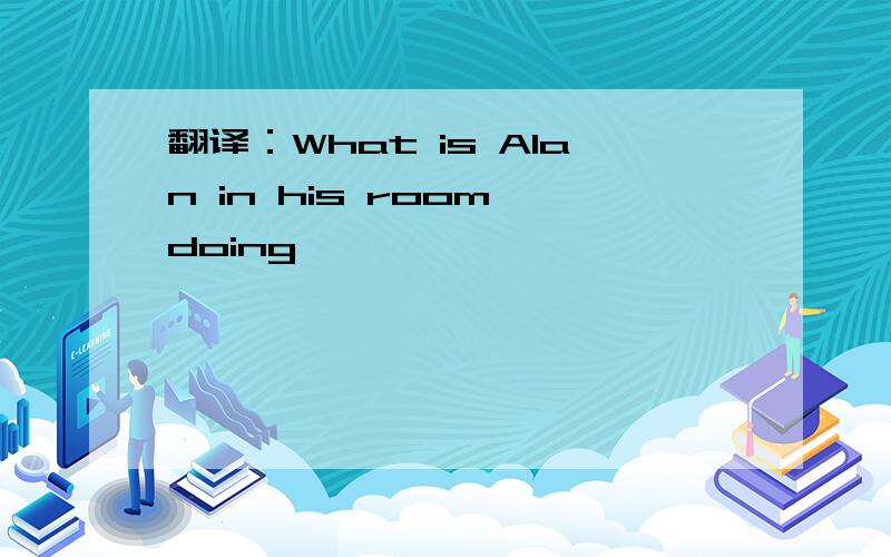翻译：What is Alan in his room doing