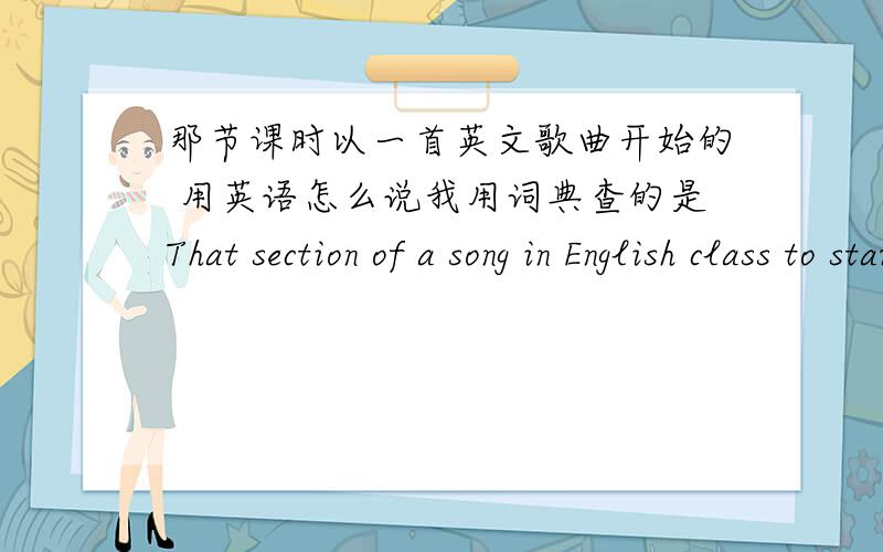 那节课时以一首英文歌曲开始的 用英语怎么说我用词典查的是That section of a song in English class to start 你们看看对吗