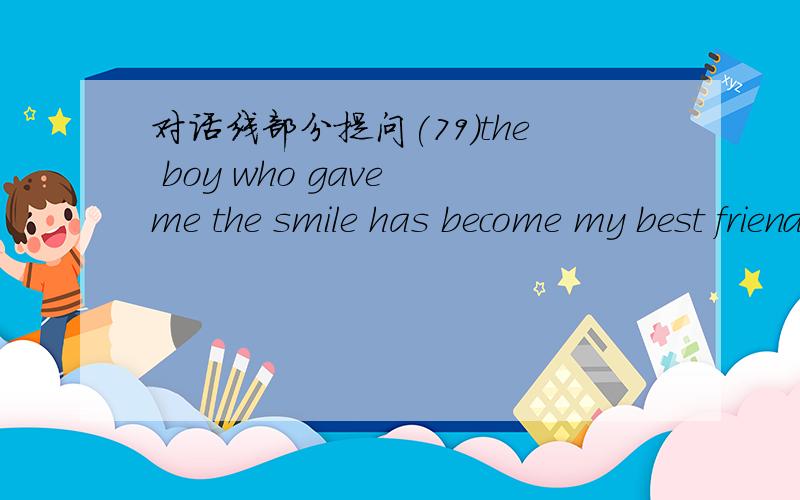 对话线部分提问(79)the boy who gave me the smile has become my best friend.-----------------_____ _____has become_______best friend?