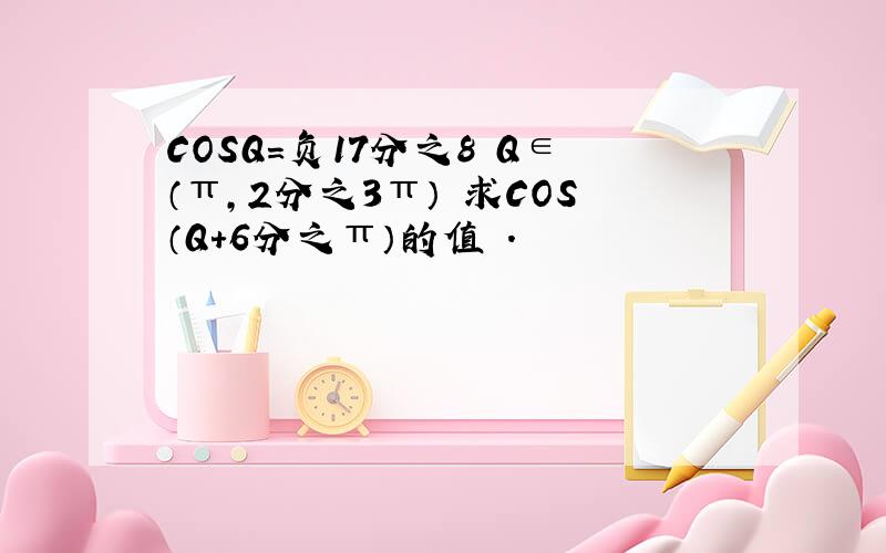 COSQ=负17分之8 Q∈（π,2分之3π） 求COS（Q+6分之π）的值 .