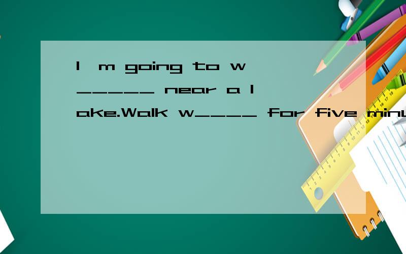 I`m going to w_____ near a lake.Walk w____ for five minutes.
