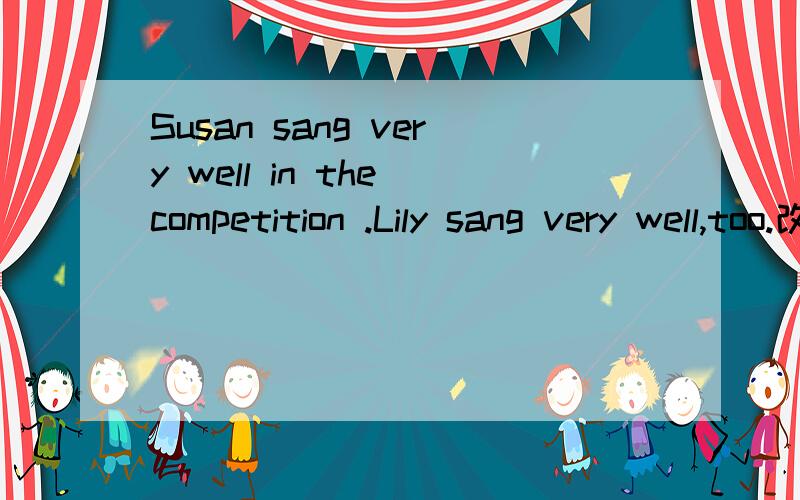 Susan sang very well in the competition .Lily sang very well,too.改同义句