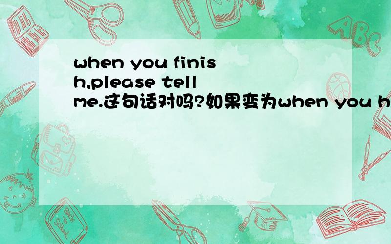 when you finish,please tell me.这句话对吗?如果变为when you have finished,please tell me,When you have finished moving the furniture ,tell me ,please.这句话对吗