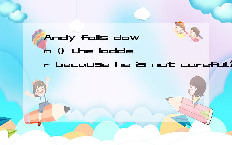 Andy falls down () the ladder because he is not careful.介词填空谢谢.