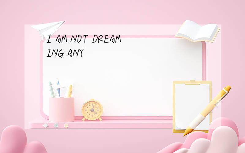 I AM NOT DREAMING ANY
