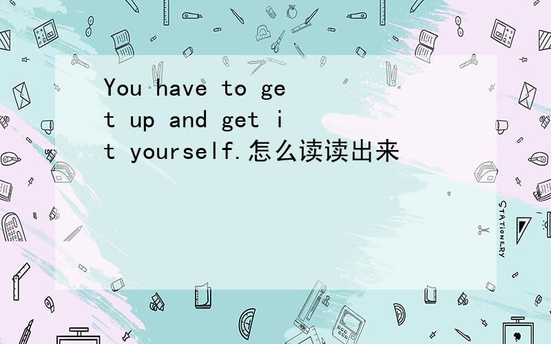 You have to get up and get it yourself.怎么读读出来