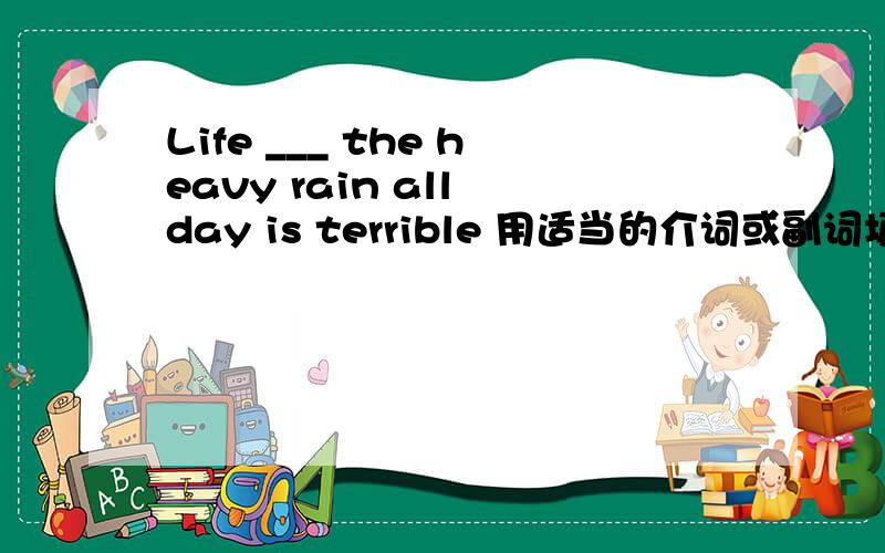 Life ___ the heavy rain all day is terrible 用适当的介词或副词填空 请问该怎么答