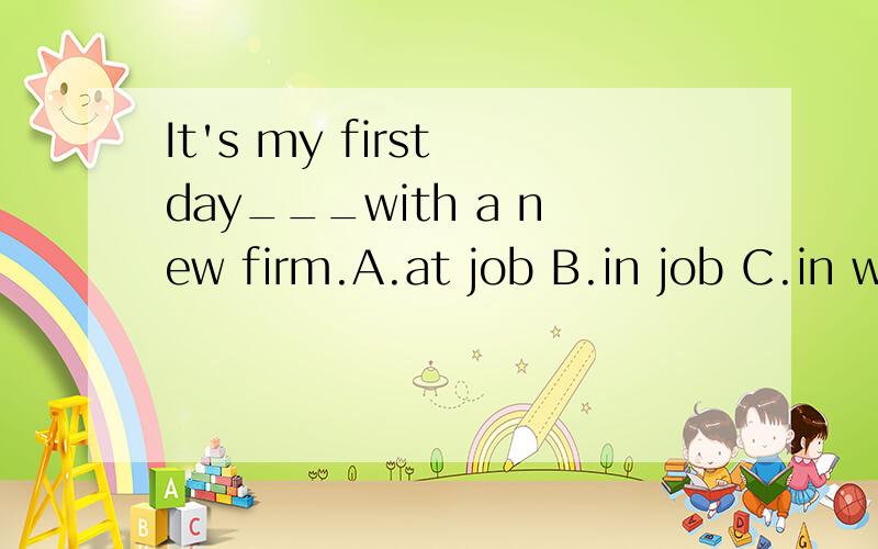 It's my first day___with a new firm.A.at job B.in job C.in work D.at work麻烦给出你们认为你们所选答案是正确答案的理由。或者给出其他三个选项不是正确答案的理由。