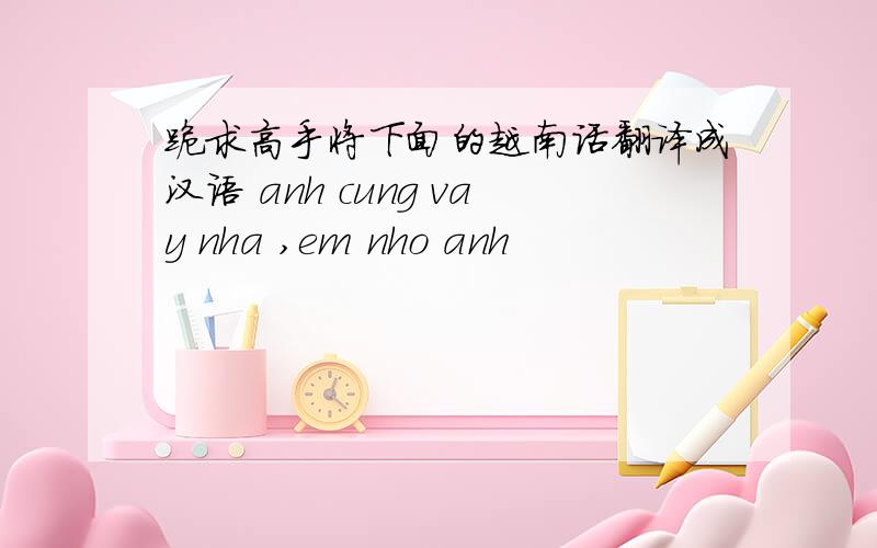 跪求高手将下面的越南话翻译成汉语 anh cung vay nha ,em nho anh