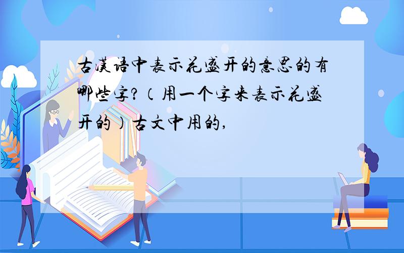 古汉语中表示花盛开的意思的有哪些字?（用一个字来表示花盛开的）古文中用的,