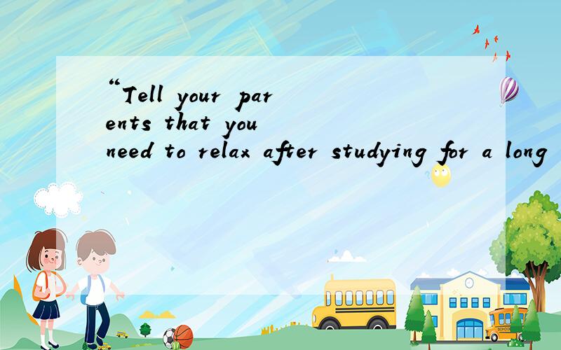“Tell your parents that you need to relax after studying for a long time or ask your teacher fo...“Tell your parents that you need to relax after studying for a long time or ask your teacher for help ”翻译成汉语