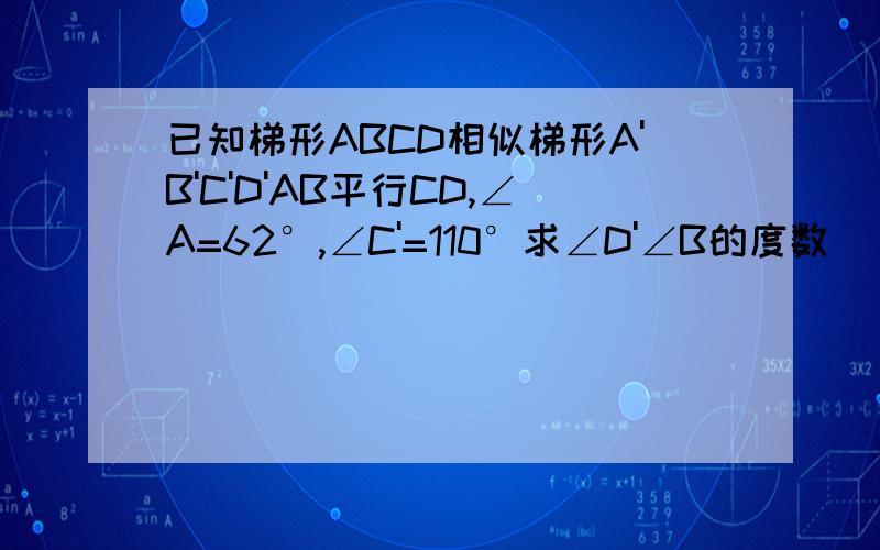 已知梯形ABCD相似梯形A'B'C'D'AB平行CD,∠A=62°,∠C'=110°求∠D'∠B的度数