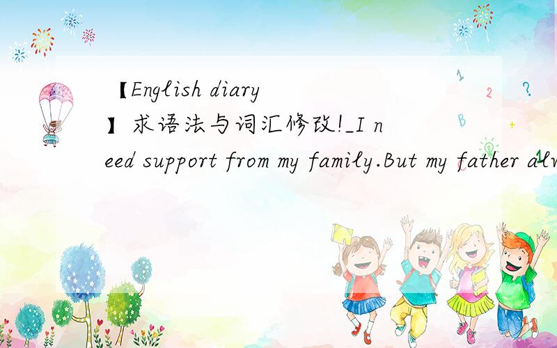 【English diary】求语法与词汇修改!_I need support from my family.But my father always seems sad and it may because of me.But I don't know if I think too much.Several years ago,my father have praised that his colleague's daughter is too hard