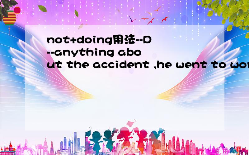 not+doing用法--D--anything about the accident ,he went to work as usual.A.Not know B.Known not C.Knowing D.Not knowing