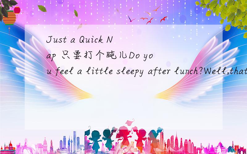 Just a Quick Nap 只要打个盹儿Do you feel a little sleepy after lunch?Well,that’s normal.Your body naturally slows down then.What should you do about it?Don’t reach for a coffee!Instead,take a nap.It’s good to have a daily nap.First of all