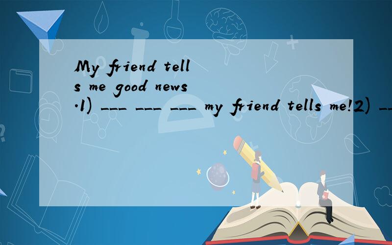 My friend tells me good news.1) ＿＿＿　＿＿＿　＿＿＿　my friend tells me!2) ＿＿＿　＿＿＿　＿＿＿　my friend tells me is!跪求改成感叹句2) ＿＿＿　＿＿＿　＿＿＿ 　＿＿＿ my friend tells me is！第二