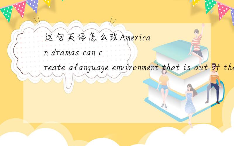 这句英语怎么改American dramas can create alanguage environment that is out of the Chinese classes could offer for us想表达这个意思