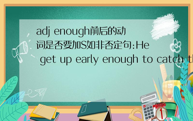 adj enough前后的动词是否要加S如非否定句:He get up early enough to catch the early bus.前后的动词get和catch是否要加S?