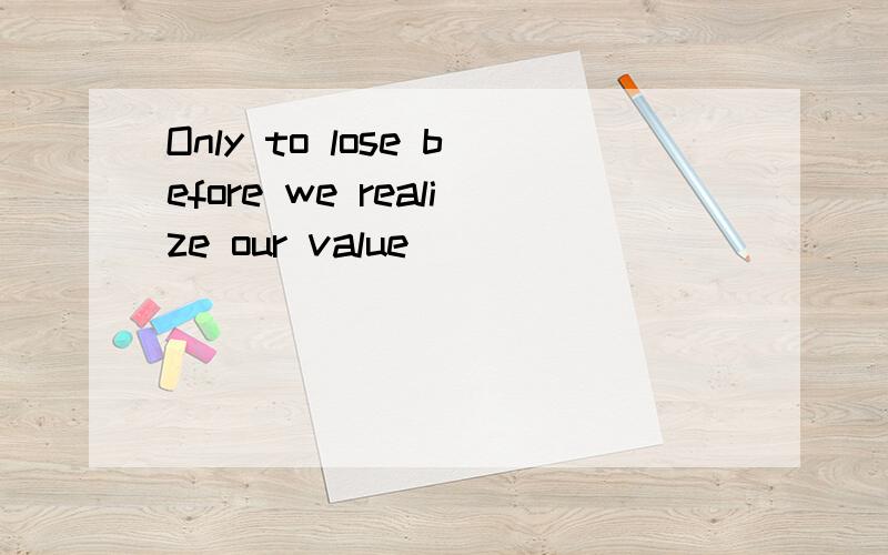 Only to lose before we realize our value