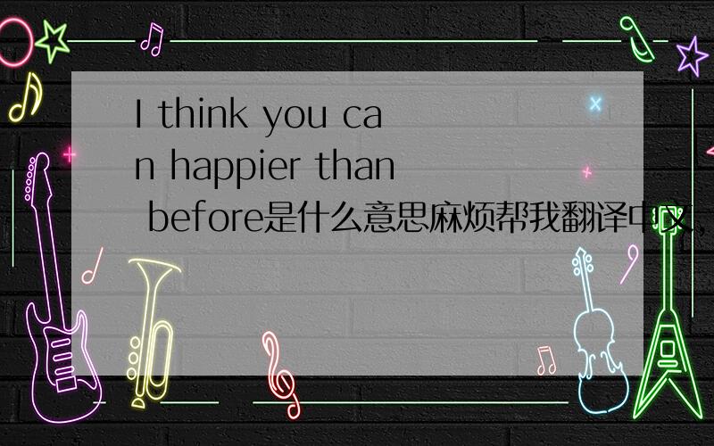 I think you can happier than before是什么意思麻烦帮我翻译中文, 谢谢!