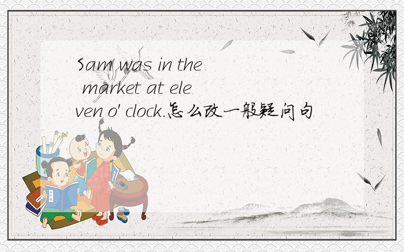 Sam was in the market at eleven o' clock.怎么改一般疑问句