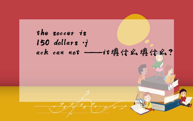 the soccer is 150 dollars .jack can not ——it填什么填什么?