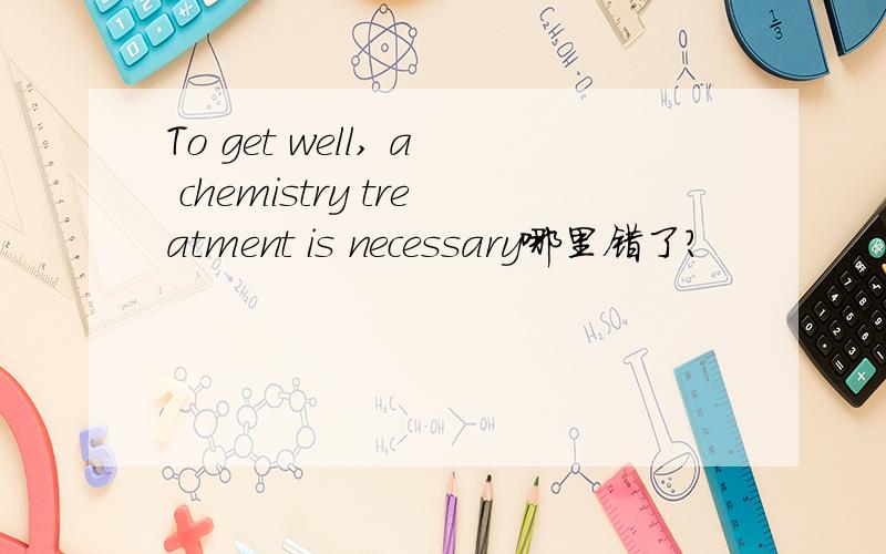 To get well, a chemistry treatment is necessary哪里错了?