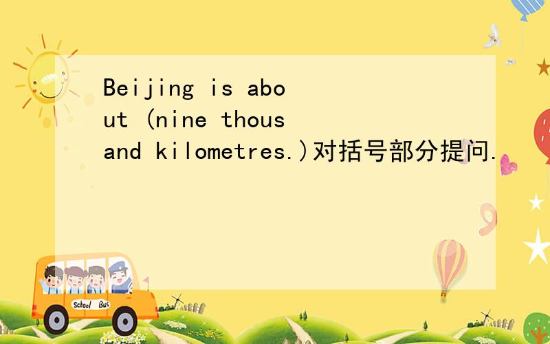 Beijing is about (nine thousand kilometres.)对括号部分提问.