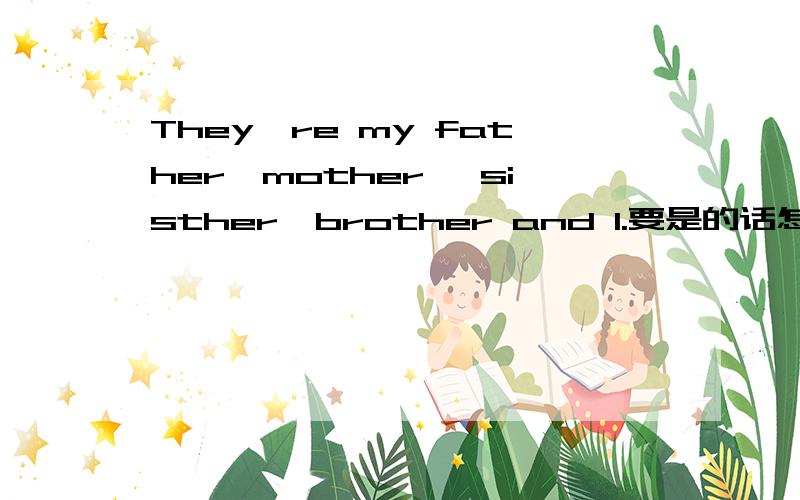 They're my father,mother ,sisther,brother and I.要是的话怎么改呀?前一句有There are five people in my family .然后是They're my father,mother ,sisther,brother and 如果把I去掉，就不是5个了到底是去and I还是改成me啊