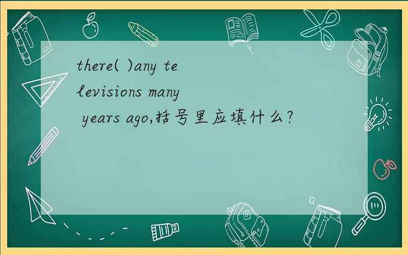 there( )any televisions many years ago,括号里应填什么?