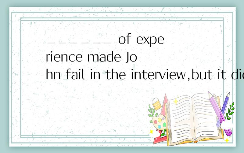 ______ of experience made John fail in the interview,but it didn't mean that he couldn't find______of experience made Johnfail in the interview,but it didn't mean that he couldn'tfind a suitable job.A．Lacking B．LackC．Lacking in D．No lack这