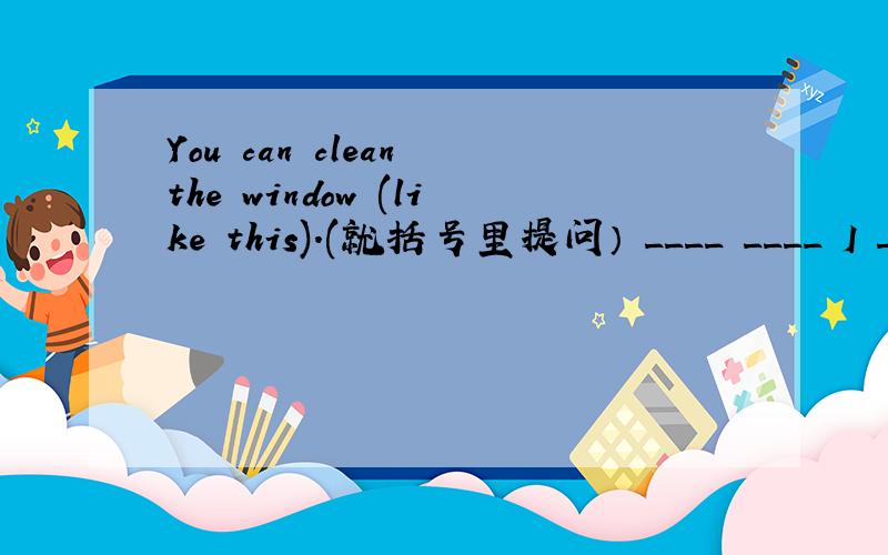 You can clean the window (like this).(就括号里提问） ____ ____ I ____ the window?