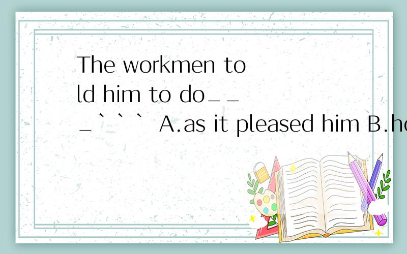 The workmen told him to do___``` A.as it pleased him B.how he pleasedC.as he pleased D.that pleased him应选哪个 为什么?其他怎么不对?