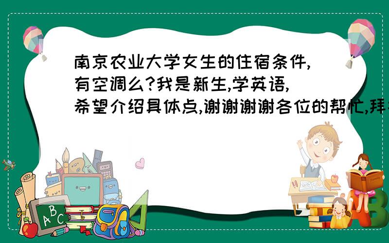 南京农业大学女生的住宿条件,有空调么?我是新生,学英语,希望介绍具体点,谢谢谢谢各位的帮忙,拜托了