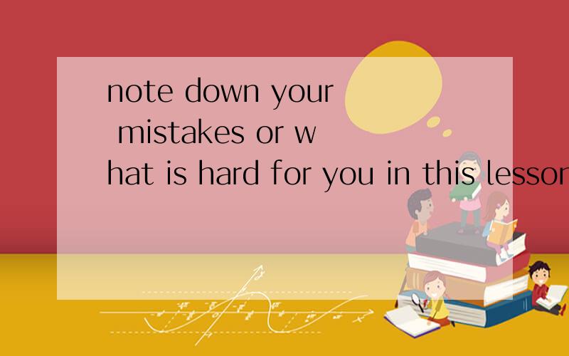 note down your mistakes or what is hard for you in this lesson.的意思