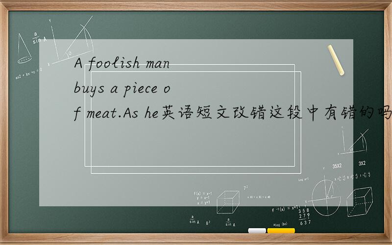 A foolish man buys a piece of meat.As he英语短文改错这段中有错的吗?错哪里