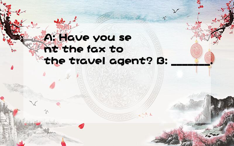 A: Have you sent the fax to the travel agent? B: _______.