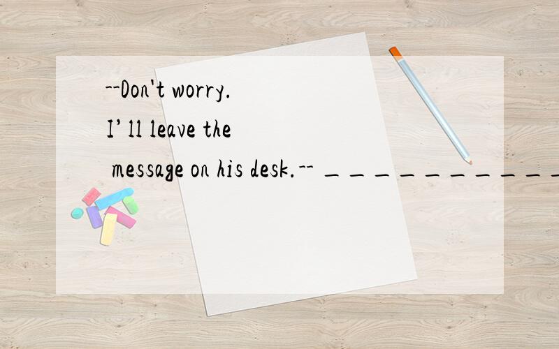 --Don't worry.I’ll leave the message on his desk.-- _____________ .It doesn't matter That's all fightThank goodness It is kind of you-Will you please give the note to him?-- ______________ .Certainly,I'll give it to him No,please notSorry.I don't Y