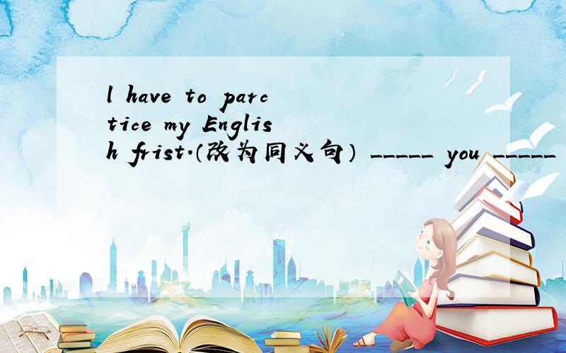l have to parctice my English frist.（改为同义句） _____ you _____ to parctice my English frist?