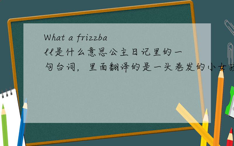 What a frizzball是什么意思公主日记里的一句台词，里面翻译的是一头卷发的小女孩儿，觉得有点出入