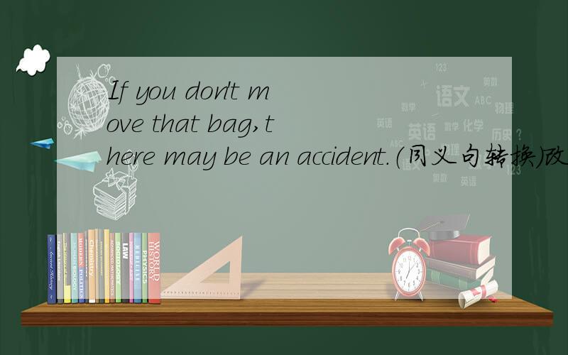 If you don't move that bag,there may be an accident.（同义句转换）改为___move that bag,___there may be an accident.