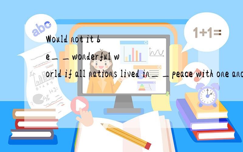 Would not it be__wonderful world if all nations lived in__peace with one another?A.a;the  B.the;the  C.a;/  D.the;/能说一下为什么吗?老师说答案是C啊