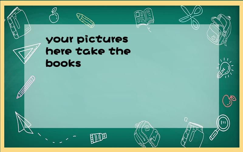 your pictures here take the books