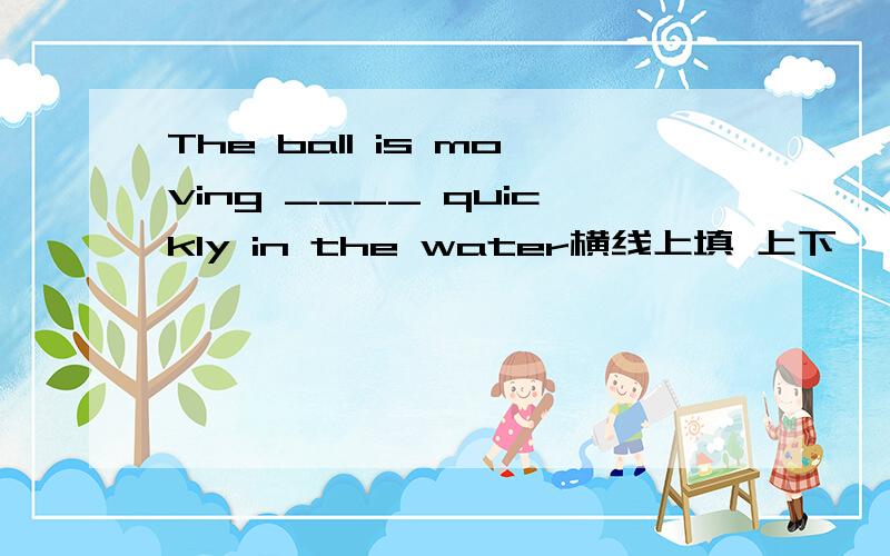 The ball is moving ____ quickly in the water横线上填 上下