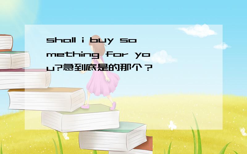 shall i buy something for you?急到底是的那个？